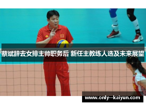 蔡斌辞去女排主帅职务后 新任主教练人选及未来展望